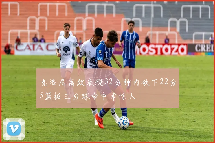 克洛尼高效表现32分钟内砍下22分5篮板三分球命中率惊人