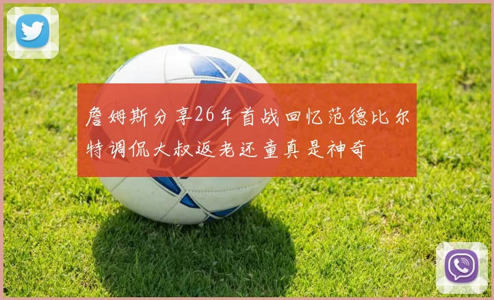 詹姆斯分享26年首战回忆范德比尔特调侃大叔返老还童真是神奇