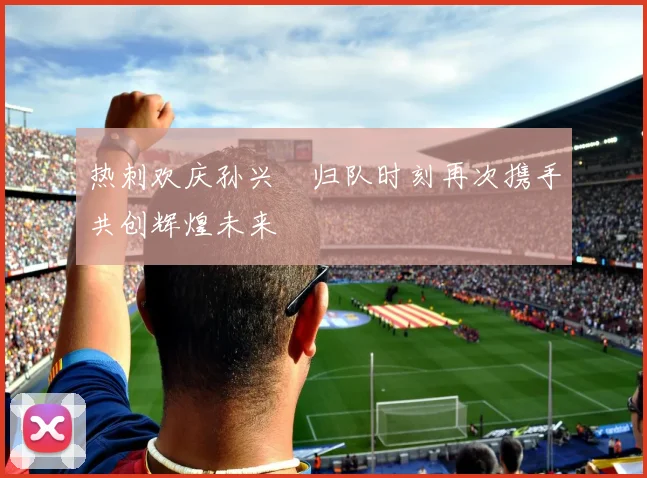 热刺欢庆孙兴慜归队时刻再次携手共创辉煌未来