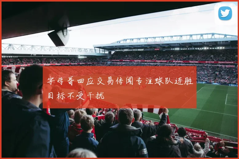 字母哥回应交易传闻专注球队连胜目标不受干扰