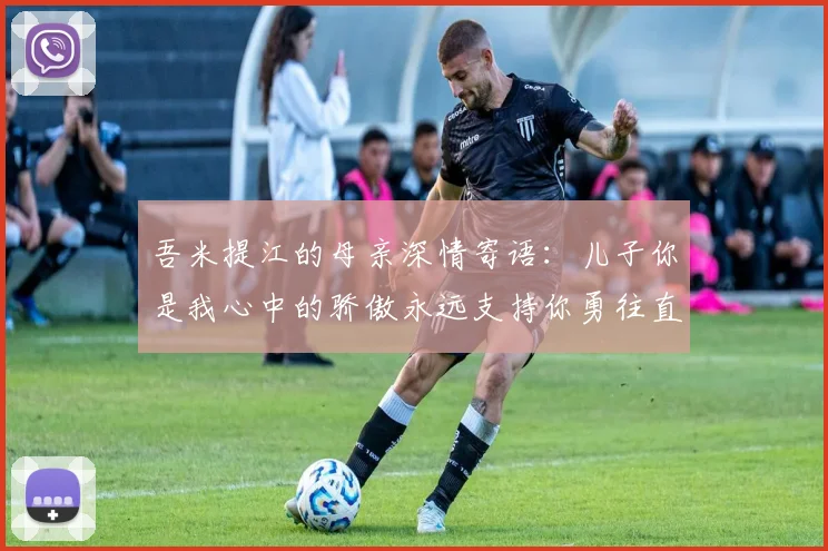 吾米提江的母亲深情寄语：儿子你是我心中的骄傲永远支持你勇往直前！