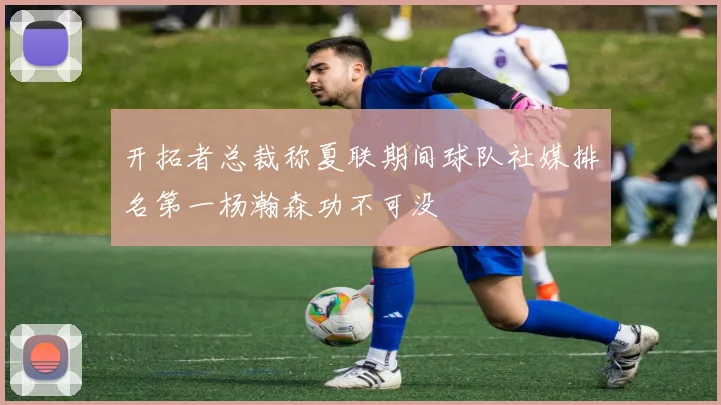 开拓者总裁称夏联期间球队社媒排名第一杨瀚森功不可没