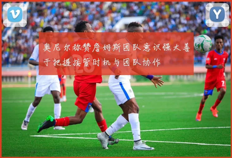 奥尼尔称赞詹姆斯团队意识强大善于把握接管时机与团队协作
