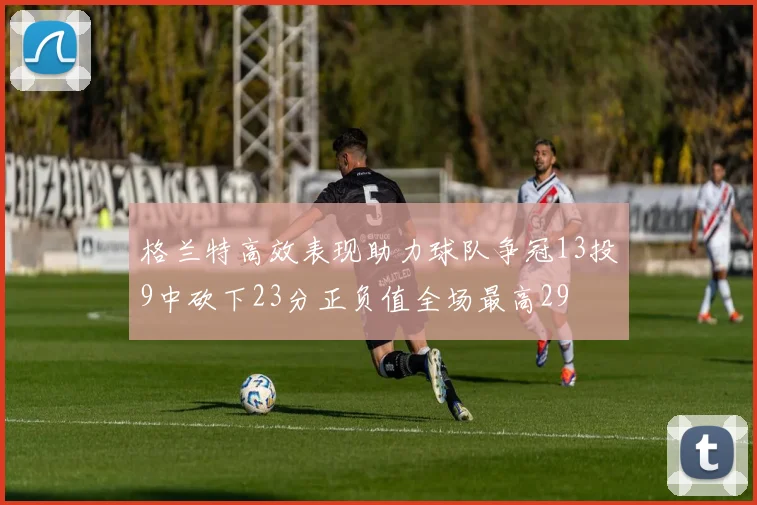 格兰特高效表现助力球队争冠13投9中砍下23分正负值全场最高29