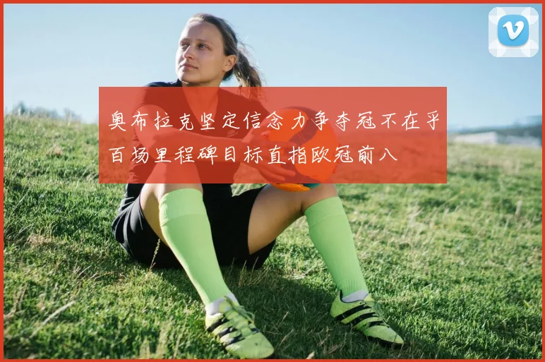 奥布拉克坚定信念力争夺冠不在乎百场里程碑目标直指欧冠前八