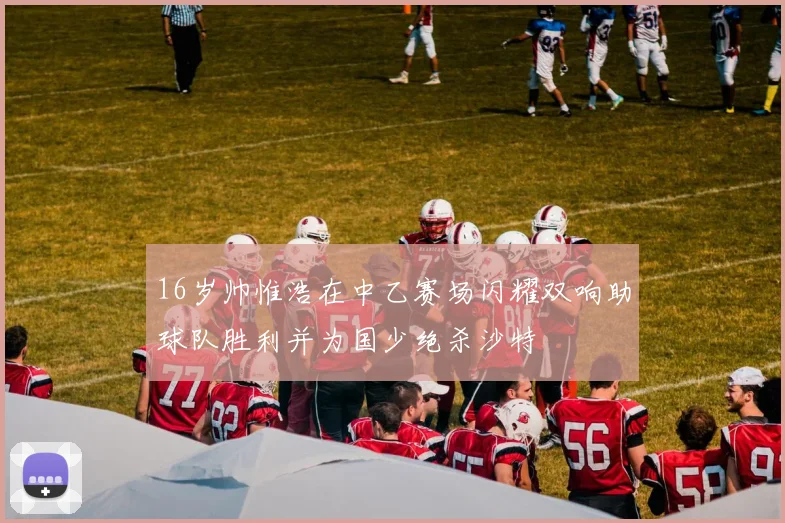 16岁帅惟浩在中乙赛场闪耀双响助球队胜利并为国少绝杀沙特