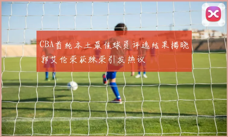 CBA首轮本土最佳球员评选结果揭晓郭艾伦荣获殊荣引发热议