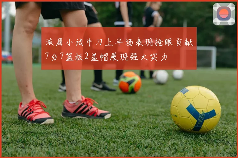 浓眉小试牛刀上半场表现抢眼贡献7分7篮板2盖帽展现强大实力