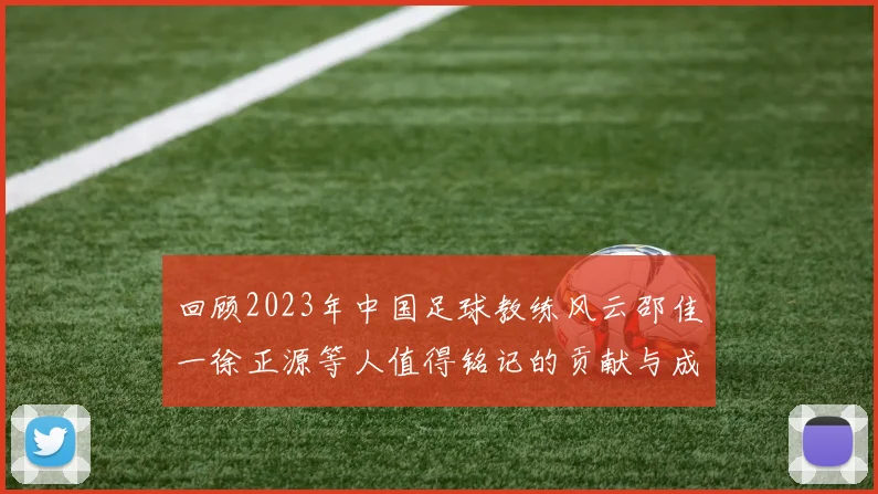 回顾2023年中国足球教练风云邵佳一徐正源等人值得铭记的贡献与成就