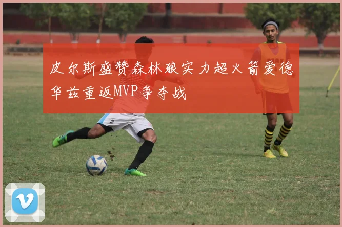 皮尔斯盛赞森林狼实力超火箭爱德华兹重返MVP争夺战