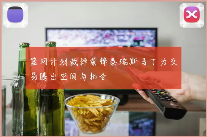 篮网计划裁掉前锋泰瑞斯马丁为交易腾出空间与机会