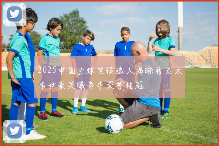 2025中国金球奖候选人揭晓蒋光太韦世豪吴曦争夺荣誉桂冠