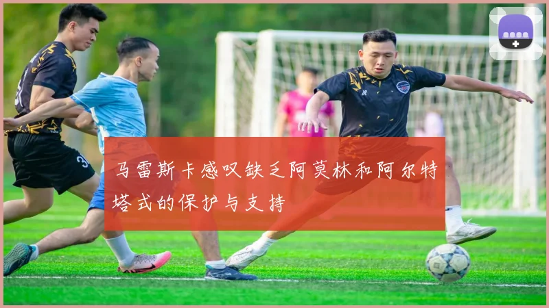 马雷斯卡感叹缺乏阿莫林和阿尔特塔式的保护与支持