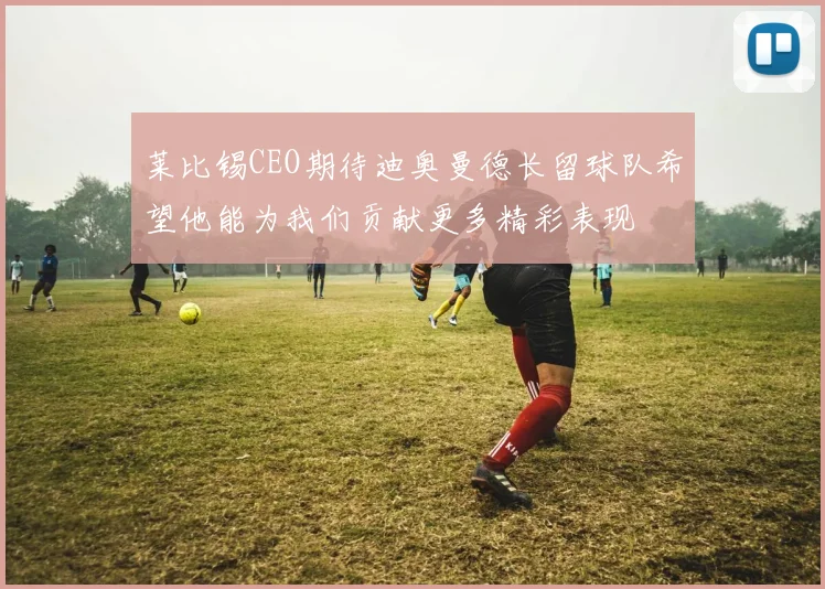 莱比锡CEO期待迪奥曼德长留球队希望他能为我们贡献更多精彩表现