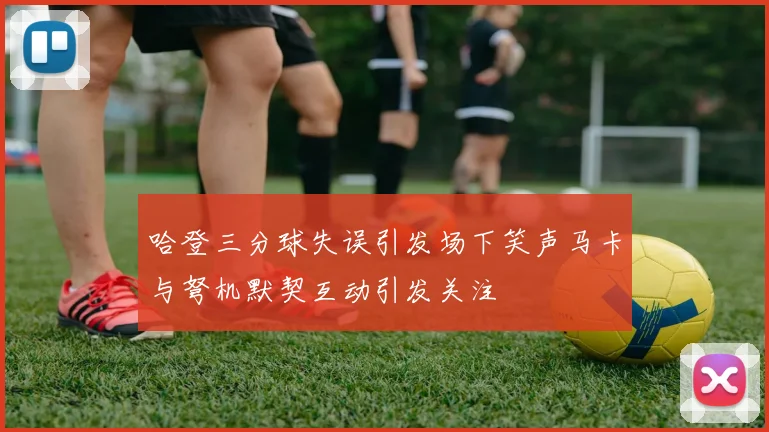 哈登三分球失误引发场下笑声马卡与弩机默契互动引发关注