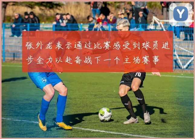 张外龙表示通过比赛感受到球员进步全力以赴备战下一个主场赛事