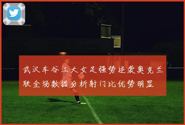武汉车谷江大女足强势逆袭奥克兰联全场数据分析射门比优势明显