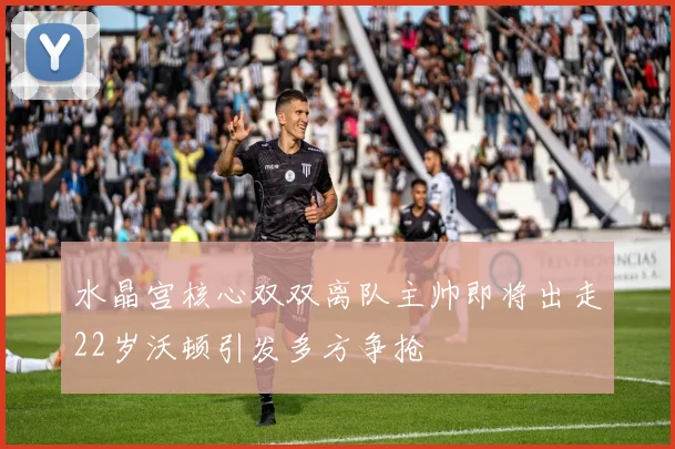水晶宫核心双双离队主帅即将出走22岁沃顿引发多方争抢