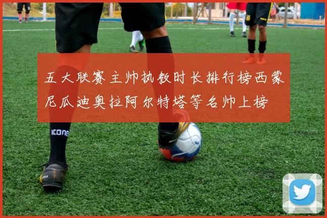 五大联赛主帅执教时长排行榜西蒙尼瓜迪奥拉阿尔特塔等名帅上榜