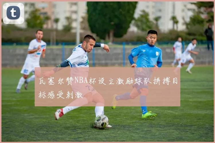 瓦塞尔赞NBA杯设立激励球队拼搏目标感受刺激