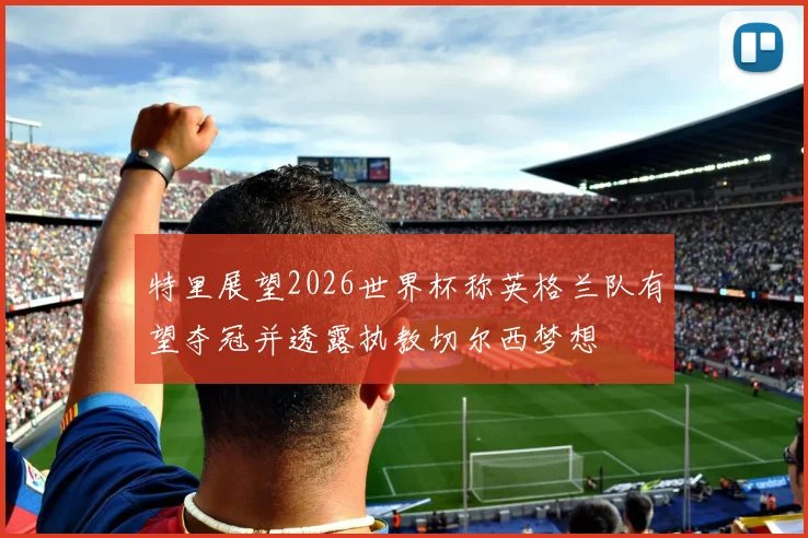 特里展望2026世界杯称英格兰队有望夺冠并透露执教切尔西梦想