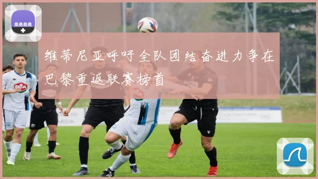 维蒂尼亚呼吁全队团结奋进力争在巴黎重返联赛榜首