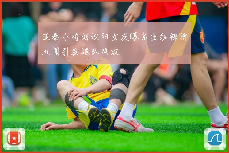 亚泰小将刘议阳女友曝光出轨裸聊丑闻引发退队风波