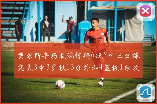 费尔斯半场表现惊艳6投5中三分球完美3中3贡献13分外加4篮板1助攻4抢断