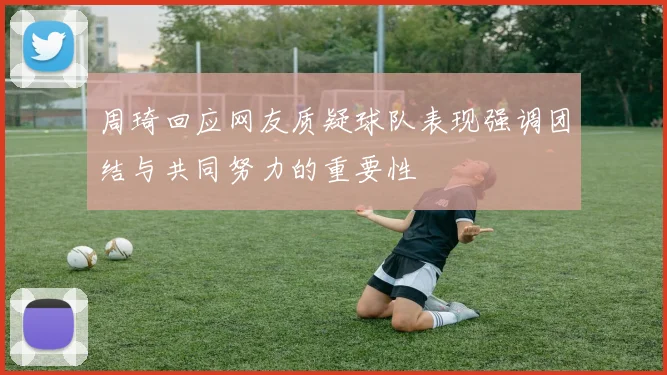 周琦回应网友质疑球队表现强调团结与共同努力的重要性