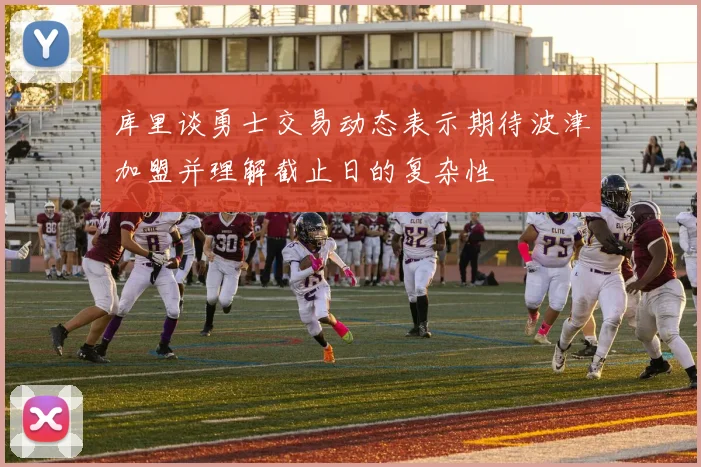 库里谈勇士交易动态表示期待波津加盟并理解截止日的复杂性