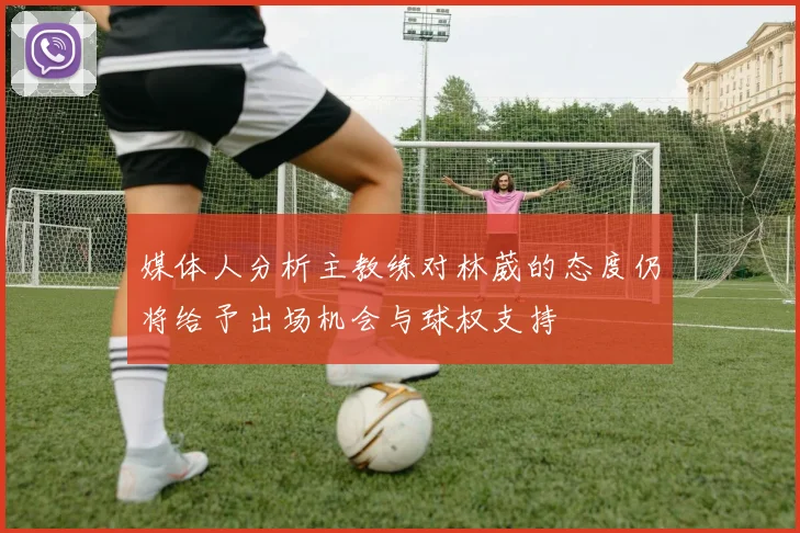 媒体人分析主教练对林葳的态度仍将给予出场机会与球权支持