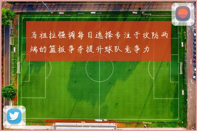 马祖拉强调每日选择专注于攻防两端的篮板争夺提升球队竞争力