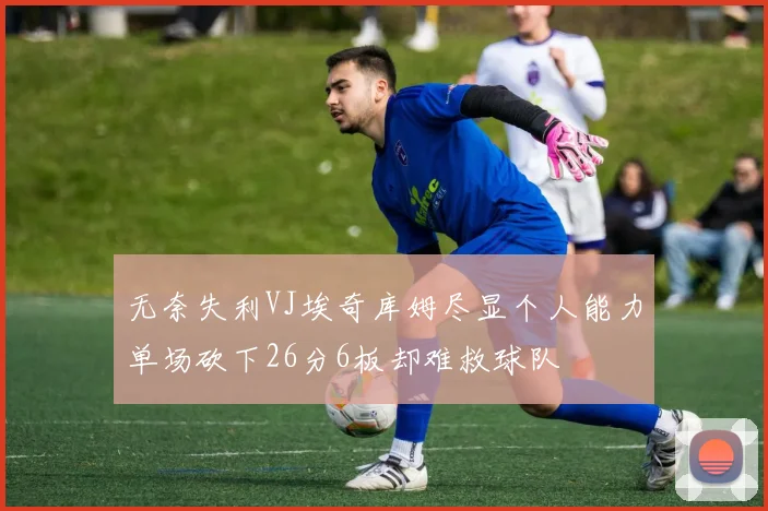 无奈失利VJ埃奇库姆尽显个人能力单场砍下26分6板却难救球队