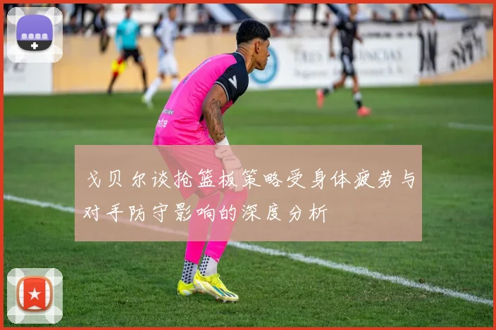 戈贝尔谈抢篮板策略受身体疲劳与对手防守影响的深度分析