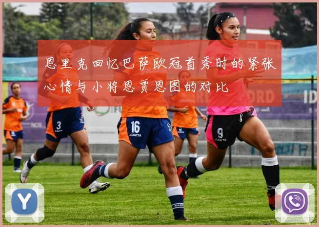 恩里克回忆巴萨欧冠首秀时的紧张心情与小将恩贾恩图的对比