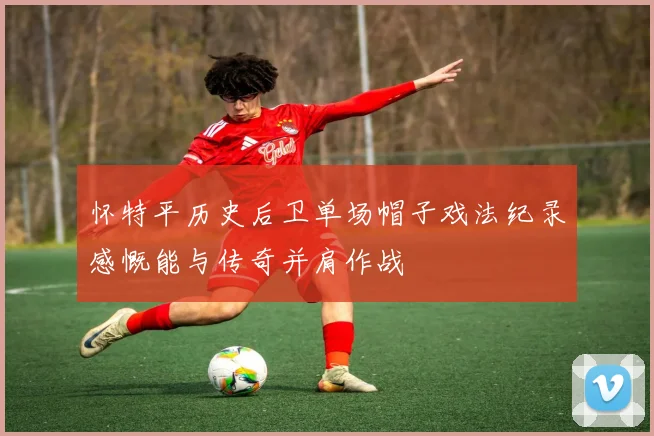 怀特平历史后卫单场帽子戏法纪录感慨能与传奇并肩作战