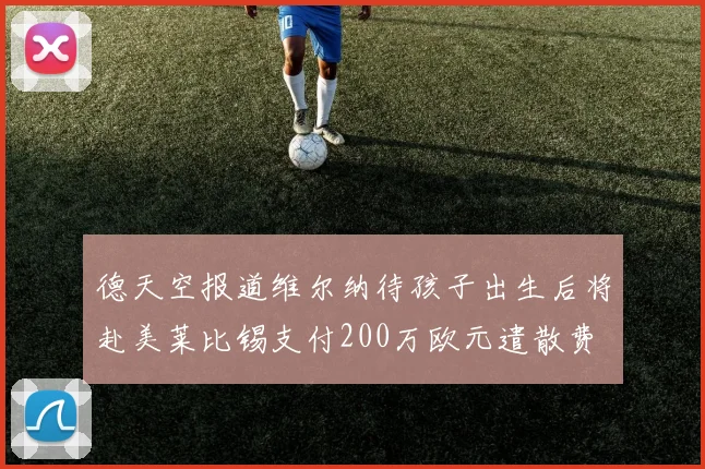 德天空报道维尔纳待孩子出生后将赴美莱比锡支付200万欧元遣散费