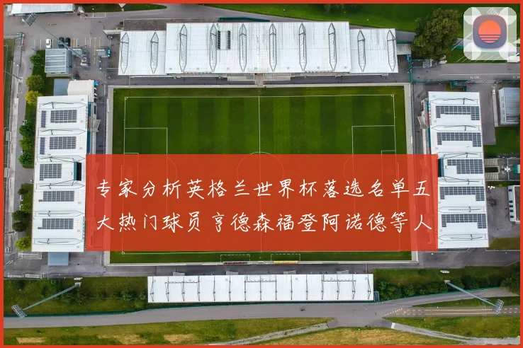 专家分析英格兰世界杯落选名单五大热门球员亨德森福登阿诺德等人引发热议