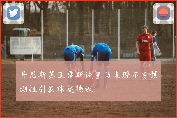 丹尼斯苏亚雷斯谈皇马表现不可预测性引发球迷热议